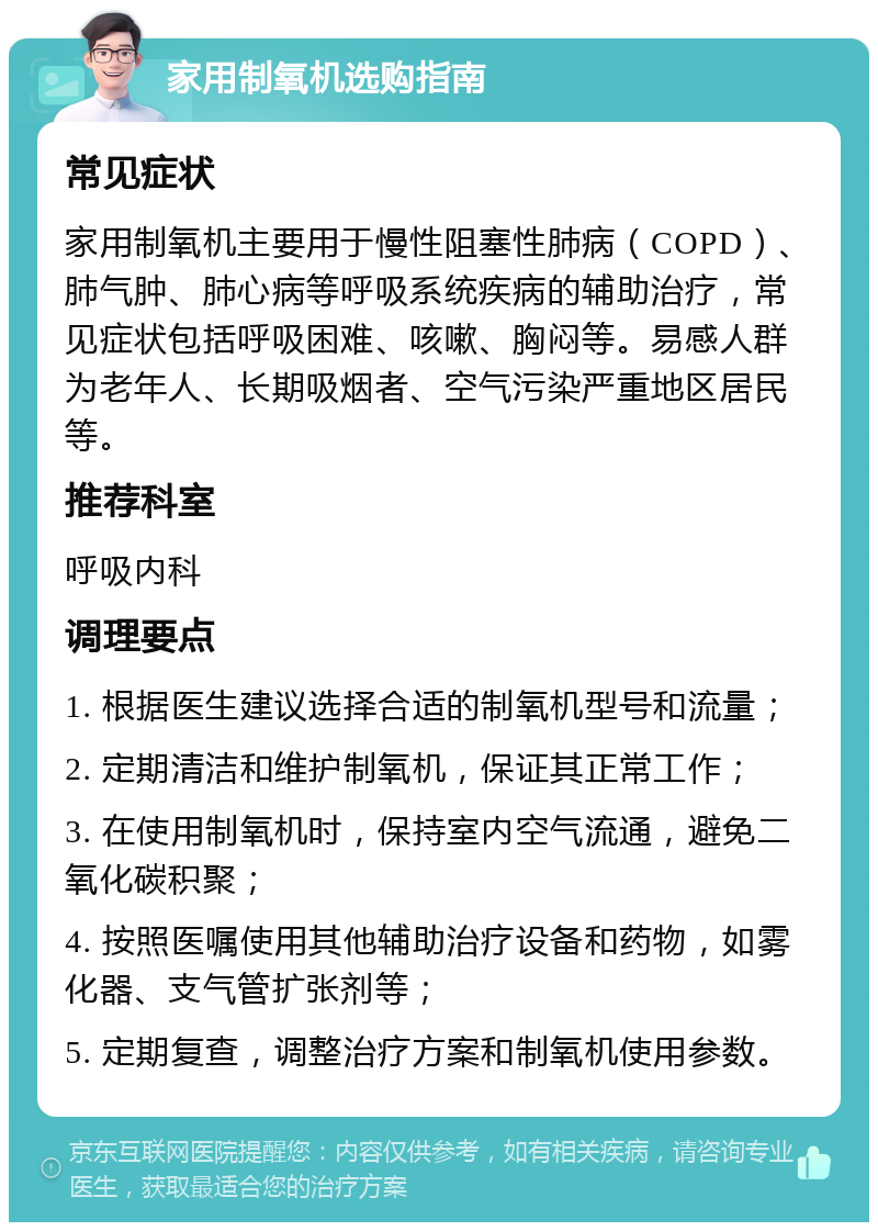 家用制氧机选购指南 常见症状 家用制氧机主要用于慢性阻塞性肺病（COPD）、肺气肿、肺心病等呼吸系统疾病的辅助治疗，常见症状包括呼吸困难、咳嗽、胸闷等。易感人群为老年人、长期吸烟者、空气污染严重地区居民等。 推荐科室 呼吸内科 调理要点 1. 根据医生建议选择合适的制氧机型号和流量； 2. 定期清洁和维护制氧机，保证其正常工作； 3. 在使用制氧机时，保持室内空气流通，避免二氧化碳积聚； 4. 按照医嘱使用其他辅助治疗设备和药物，如雾化器、支气管扩张剂等； 5. 定期复查，调整治疗方案和制氧机使用参数。