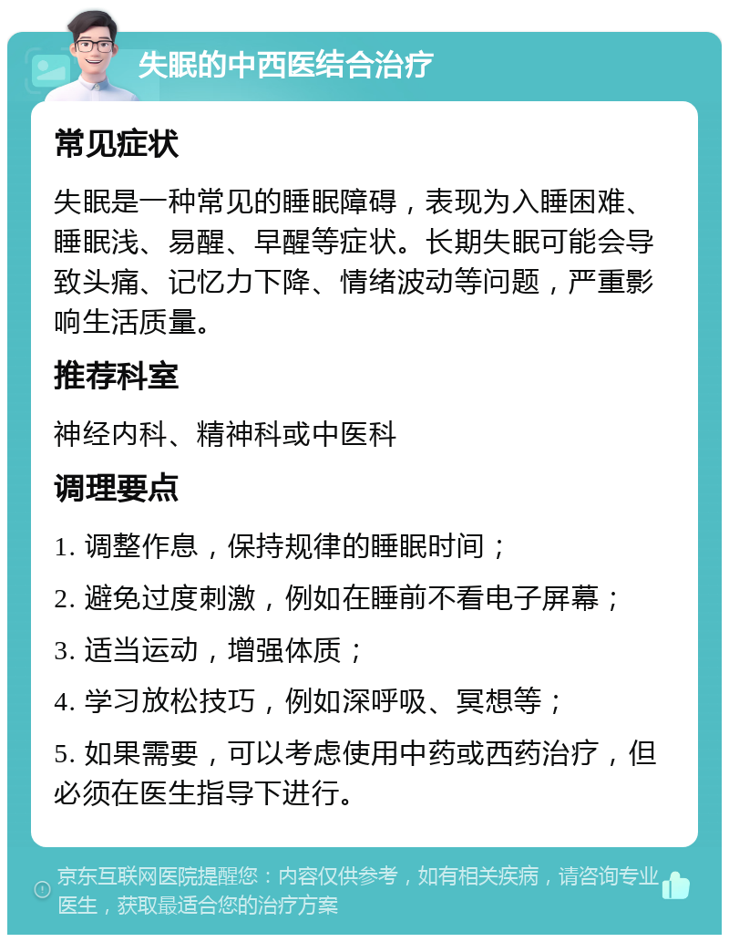 失眠的中西医结合治疗 常见症状 失眠是一种常见的睡眠障碍，表现为入睡困难、睡眠浅、易醒、早醒等症状。长期失眠可能会导致头痛、记忆力下降、情绪波动等问题，严重影响生活质量。 推荐科室 神经内科、精神科或中医科 调理要点 1. 调整作息，保持规律的睡眠时间； 2. 避免过度刺激，例如在睡前不看电子屏幕； 3. 适当运动，增强体质； 4. 学习放松技巧，例如深呼吸、冥想等； 5. 如果需要，可以考虑使用中药或西药治疗，但必须在医生指导下进行。