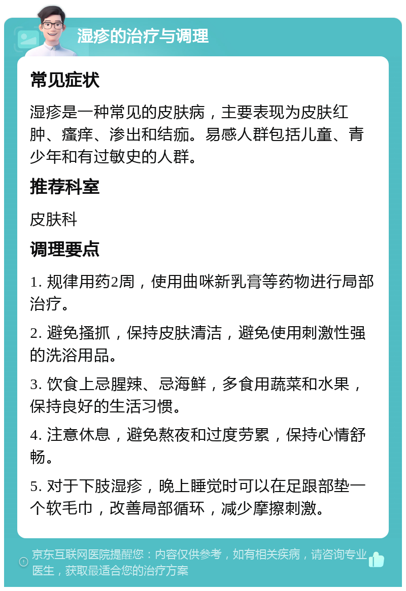 湿疹的治疗与调理 常见症状 湿疹是一种常见的皮肤病，主要表现为皮肤红肿、瘙痒、渗出和结痂。易感人群包括儿童、青少年和有过敏史的人群。 推荐科室 皮肤科 调理要点 1. 规律用药2周，使用曲咪新乳膏等药物进行局部治疗。 2. 避免搔抓，保持皮肤清洁，避免使用刺激性强的洗浴用品。 3. 饮食上忌腥辣、忌海鲜，多食用蔬菜和水果，保持良好的生活习惯。 4. 注意休息，避免熬夜和过度劳累，保持心情舒畅。 5. 对于下肢湿疹，晚上睡觉时可以在足跟部垫一个软毛巾，改善局部循环，减少摩擦刺激。