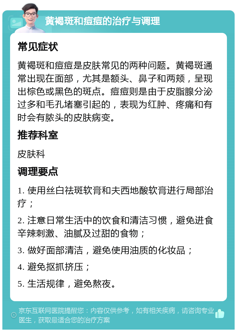 黄褐斑和痘痘的治疗与调理 常见症状 黄褐斑和痘痘是皮肤常见的两种问题。黄褐斑通常出现在面部，尤其是额头、鼻子和两颊，呈现出棕色或黑色的斑点。痘痘则是由于皮脂腺分泌过多和毛孔堵塞引起的，表现为红肿、疼痛和有时会有脓头的皮肤病变。 推荐科室 皮肤科 调理要点 1. 使用丝白祛斑软膏和夫西地酸软膏进行局部治疗； 2. 注意日常生活中的饮食和清洁习惯，避免进食辛辣刺激、油腻及过甜的食物； 3. 做好面部清洁，避免使用油质的化妆品； 4. 避免抠抓挤压； 5. 生活规律，避免熬夜。