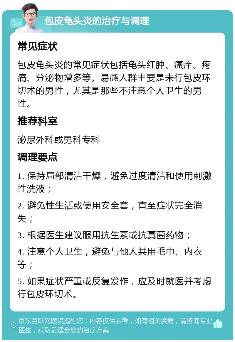 包皮龟头炎的治疗与调理 常见症状 包皮龟头炎的常见症状包括龟头红肿、瘙痒、疼痛、分泌物增多等。易感人群主要是未行包皮环切术的男性，尤其是那些不注意个人卫生的男性。 推荐科室 泌尿外科或男科专科 调理要点 1. 保持局部清洁干燥，避免过度清洁和使用刺激性洗液； 2. 避免性生活或使用安全套，直至症状完全消失； 3. 根据医生建议服用抗生素或抗真菌药物； 4. 注意个人卫生，避免与他人共用毛巾、内衣等； 5. 如果症状严重或反复发作，应及时就医并考虑行包皮环切术。