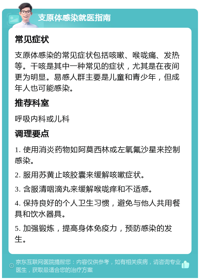 支原体感染就医指南 常见症状 支原体感染的常见症状包括咳嗽、喉咙痛、发热等。干咳是其中一种常见的症状，尤其是在夜间更为明显。易感人群主要是儿童和青少年，但成年人也可能感染。 推荐科室 呼吸内科或儿科 调理要点 1. 使用消炎药物如阿莫西林或左氧氟沙星来控制感染。 2. 服用苏黄止咳胶囊来缓解咳嗽症状。 3. 含服清咽滴丸来缓解喉咙痒和不适感。 4. 保持良好的个人卫生习惯，避免与他人共用餐具和饮水器具。 5. 加强锻炼，提高身体免疫力，预防感染的发生。