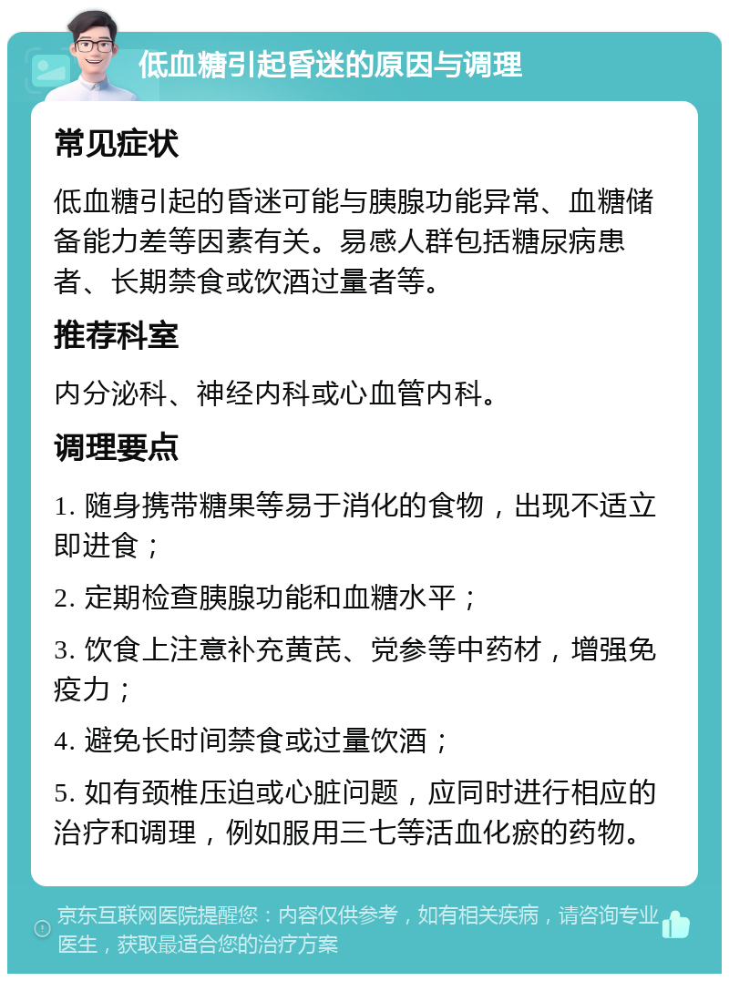 低血糖引起昏迷的原因与调理 常见症状 低血糖引起的昏迷可能与胰腺功能异常、血糖储备能力差等因素有关。易感人群包括糖尿病患者、长期禁食或饮酒过量者等。 推荐科室 内分泌科、神经内科或心血管内科。 调理要点 1. 随身携带糖果等易于消化的食物，出现不适立即进食； 2. 定期检查胰腺功能和血糖水平； 3. 饮食上注意补充黄芪、党参等中药材，增强免疫力； 4. 避免长时间禁食或过量饮酒； 5. 如有颈椎压迫或心脏问题，应同时进行相应的治疗和调理，例如服用三七等活血化瘀的药物。