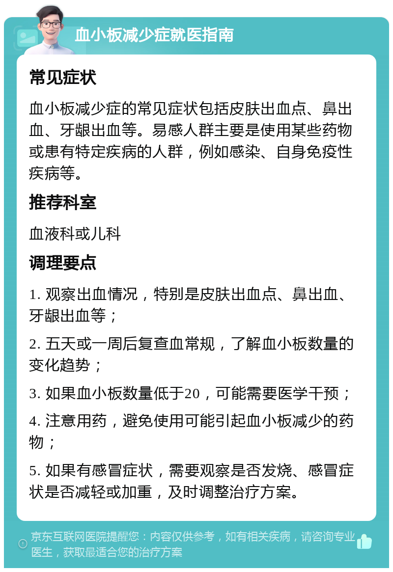 血小板减少症就医指南 常见症状 血小板减少症的常见症状包括皮肤出血点、鼻出血、牙龈出血等。易感人群主要是使用某些药物或患有特定疾病的人群，例如感染、自身免疫性疾病等。 推荐科室 血液科或儿科 调理要点 1. 观察出血情况，特别是皮肤出血点、鼻出血、牙龈出血等； 2. 五天或一周后复查血常规，了解血小板数量的变化趋势； 3. 如果血小板数量低于20，可能需要医学干预； 4. 注意用药，避免使用可能引起血小板减少的药物； 5. 如果有感冒症状，需要观察是否发烧、感冒症状是否减轻或加重，及时调整治疗方案。