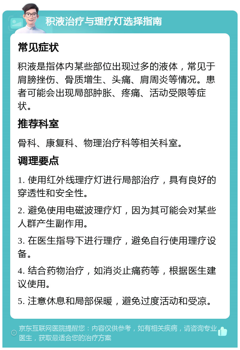 积液治疗与理疗灯选择指南 常见症状 积液是指体内某些部位出现过多的液体，常见于肩膀挫伤、骨质增生、头痛、肩周炎等情况。患者可能会出现局部肿胀、疼痛、活动受限等症状。 推荐科室 骨科、康复科、物理治疗科等相关科室。 调理要点 1. 使用红外线理疗灯进行局部治疗，具有良好的穿透性和安全性。 2. 避免使用电磁波理疗灯，因为其可能会对某些人群产生副作用。 3. 在医生指导下进行理疗，避免自行使用理疗设备。 4. 结合药物治疗，如消炎止痛药等，根据医生建议使用。 5. 注意休息和局部保暖，避免过度活动和受凉。