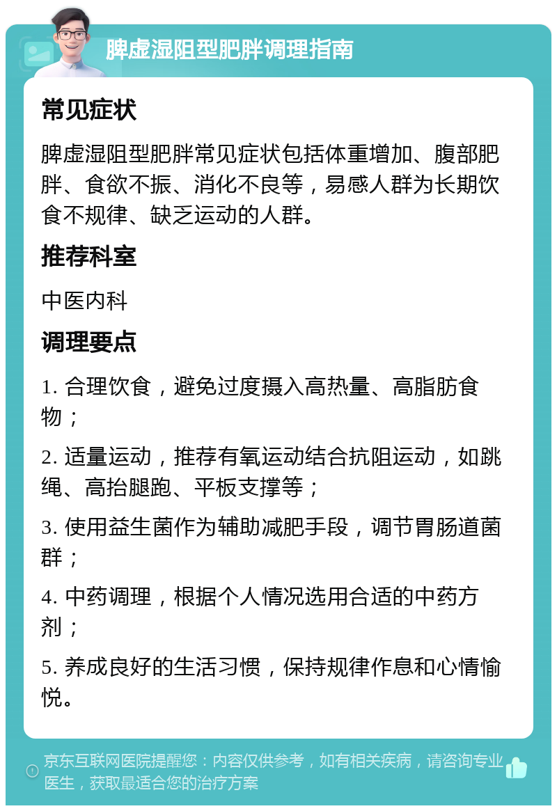 脾虚湿阻型肥胖调理指南 常见症状 脾虚湿阻型肥胖常见症状包括体重增加、腹部肥胖、食欲不振、消化不良等，易感人群为长期饮食不规律、缺乏运动的人群。 推荐科室 中医内科 调理要点 1. 合理饮食，避免过度摄入高热量、高脂肪食物； 2. 适量运动，推荐有氧运动结合抗阻运动，如跳绳、高抬腿跑、平板支撑等； 3. 使用益生菌作为辅助减肥手段，调节胃肠道菌群； 4. 中药调理，根据个人情况选用合适的中药方剂； 5. 养成良好的生活习惯，保持规律作息和心情愉悦。