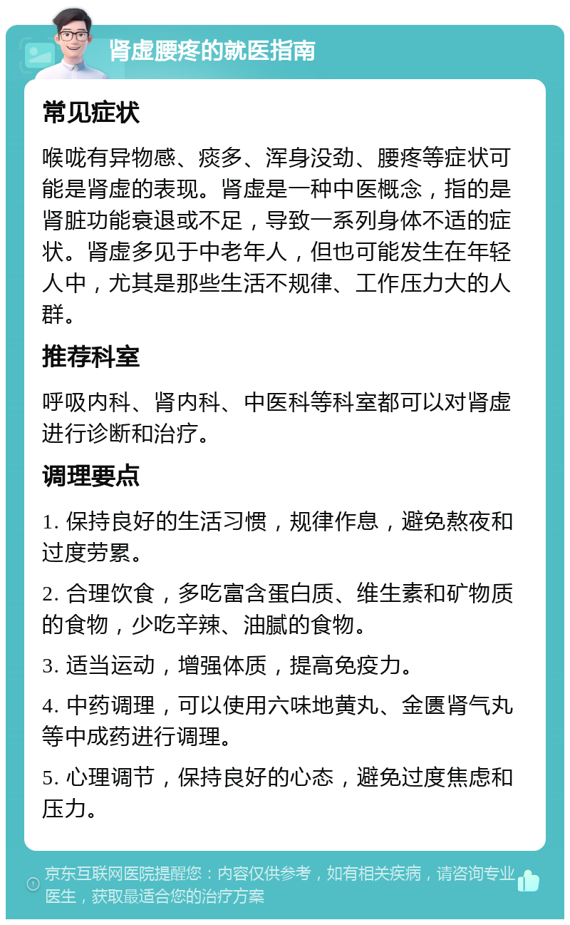 肾虚腰疼的就医指南 常见症状 喉咙有异物感、痰多、浑身没劲、腰疼等症状可能是肾虚的表现。肾虚是一种中医概念，指的是肾脏功能衰退或不足，导致一系列身体不适的症状。肾虚多见于中老年人，但也可能发生在年轻人中，尤其是那些生活不规律、工作压力大的人群。 推荐科室 呼吸内科、肾内科、中医科等科室都可以对肾虚进行诊断和治疗。 调理要点 1. 保持良好的生活习惯，规律作息，避免熬夜和过度劳累。 2. 合理饮食，多吃富含蛋白质、维生素和矿物质的食物，少吃辛辣、油腻的食物。 3. 适当运动，增强体质，提高免疫力。 4. 中药调理，可以使用六味地黄丸、金匮肾气丸等中成药进行调理。 5. 心理调节，保持良好的心态，避免过度焦虑和压力。