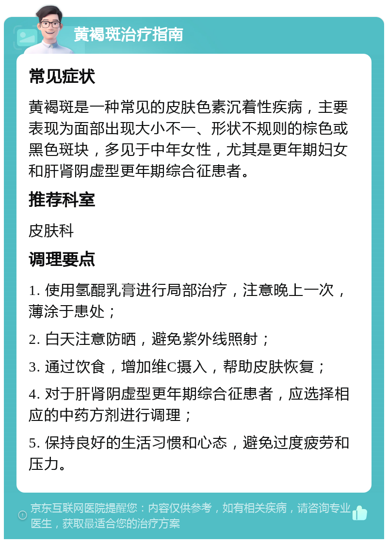 黄褐斑治疗指南 常见症状 黄褐斑是一种常见的皮肤色素沉着性疾病，主要表现为面部出现大小不一、形状不规则的棕色或黑色斑块，多见于中年女性，尤其是更年期妇女和肝肾阴虚型更年期综合征患者。 推荐科室 皮肤科 调理要点 1. 使用氢醌乳膏进行局部治疗，注意晚上一次，薄涂于患处； 2. 白天注意防晒，避免紫外线照射； 3. 通过饮食，增加维C摄入，帮助皮肤恢复； 4. 对于肝肾阴虚型更年期综合征患者，应选择相应的中药方剂进行调理； 5. 保持良好的生活习惯和心态，避免过度疲劳和压力。