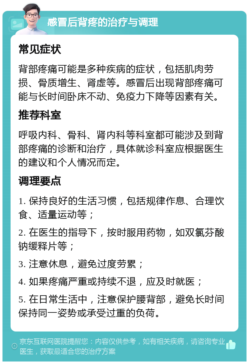 感冒后背疼的治疗与调理 常见症状 背部疼痛可能是多种疾病的症状，包括肌肉劳损、骨质增生、肾虚等。感冒后出现背部疼痛可能与长时间卧床不动、免疫力下降等因素有关。 推荐科室 呼吸内科、骨科、肾内科等科室都可能涉及到背部疼痛的诊断和治疗，具体就诊科室应根据医生的建议和个人情况而定。 调理要点 1. 保持良好的生活习惯，包括规律作息、合理饮食、适量运动等； 2. 在医生的指导下，按时服用药物，如双氯芬酸钠缓释片等； 3. 注意休息，避免过度劳累； 4. 如果疼痛严重或持续不退，应及时就医； 5. 在日常生活中，注意保护腰背部，避免长时间保持同一姿势或承受过重的负荷。