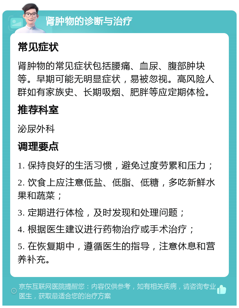 肾肿物的诊断与治疗 常见症状 肾肿物的常见症状包括腰痛、血尿、腹部肿块等。早期可能无明显症状，易被忽视。高风险人群如有家族史、长期吸烟、肥胖等应定期体检。 推荐科室 泌尿外科 调理要点 1. 保持良好的生活习惯，避免过度劳累和压力； 2. 饮食上应注意低盐、低脂、低糖，多吃新鲜水果和蔬菜； 3. 定期进行体检，及时发现和处理问题； 4. 根据医生建议进行药物治疗或手术治疗； 5. 在恢复期中，遵循医生的指导，注意休息和营养补充。