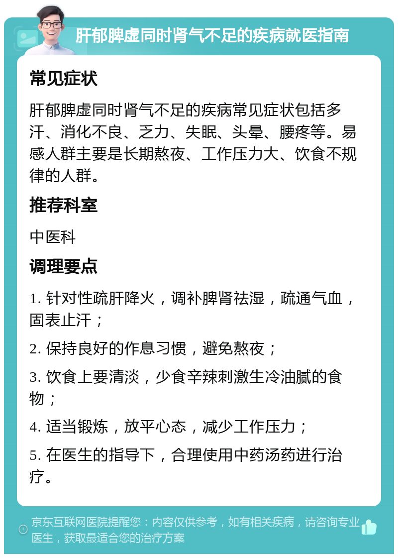 肝郁脾虚同时肾气不足的疾病就医指南 常见症状 肝郁脾虚同时肾气不足的疾病常见症状包括多汗、消化不良、乏力、失眠、头晕、腰疼等。易感人群主要是长期熬夜、工作压力大、饮食不规律的人群。 推荐科室 中医科 调理要点 1. 针对性疏肝降火，调补脾肾祛湿，疏通气血，固表止汗； 2. 保持良好的作息习惯，避免熬夜； 3. 饮食上要清淡，少食辛辣刺激生冷油腻的食物； 4. 适当锻炼，放平心态，减少工作压力； 5. 在医生的指导下，合理使用中药汤药进行治疗。