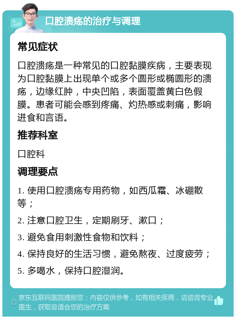 口腔溃疡的治疗与调理 常见症状 口腔溃疡是一种常见的口腔黏膜疾病，主要表现为口腔黏膜上出现单个或多个圆形或椭圆形的溃疡，边缘红肿，中央凹陷，表面覆盖黄白色假膜。患者可能会感到疼痛、灼热感或刺痛，影响进食和言语。 推荐科室 口腔科 调理要点 1. 使用口腔溃疡专用药物，如西瓜霜、冰硼散等； 2. 注意口腔卫生，定期刷牙、漱口； 3. 避免食用刺激性食物和饮料； 4. 保持良好的生活习惯，避免熬夜、过度疲劳； 5. 多喝水，保持口腔湿润。