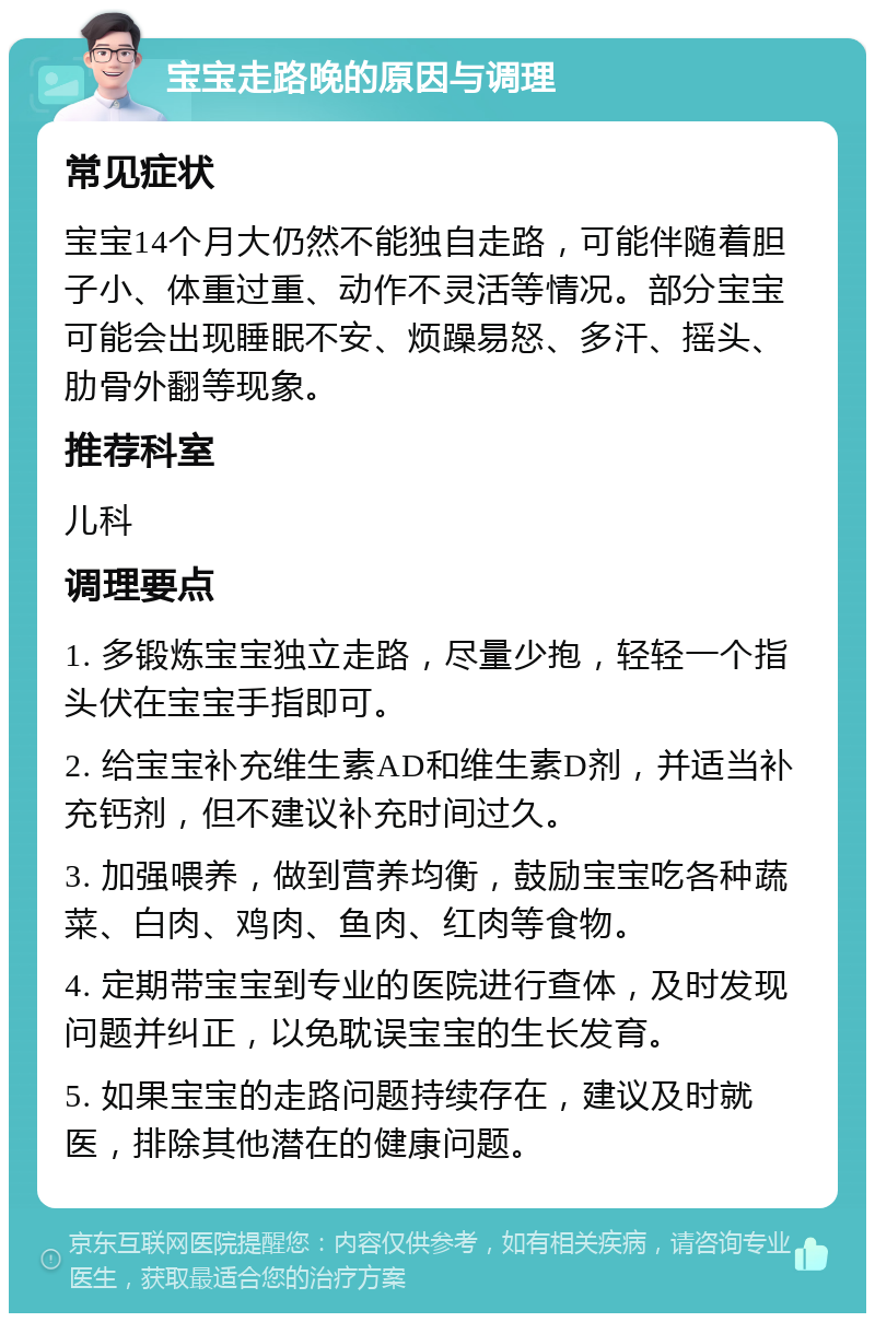 宝宝走路晚的原因与调理 常见症状 宝宝14个月大仍然不能独自走路，可能伴随着胆子小、体重过重、动作不灵活等情况。部分宝宝可能会出现睡眠不安、烦躁易怒、多汗、摇头、肋骨外翻等现象。 推荐科室 儿科 调理要点 1. 多锻炼宝宝独立走路，尽量少抱，轻轻一个指头伏在宝宝手指即可。 2. 给宝宝补充维生素AD和维生素D剂，并适当补充钙剂，但不建议补充时间过久。 3. 加强喂养，做到营养均衡，鼓励宝宝吃各种蔬菜、白肉、鸡肉、鱼肉、红肉等食物。 4. 定期带宝宝到专业的医院进行查体，及时发现问题并纠正，以免耽误宝宝的生长发育。 5. 如果宝宝的走路问题持续存在，建议及时就医，排除其他潜在的健康问题。