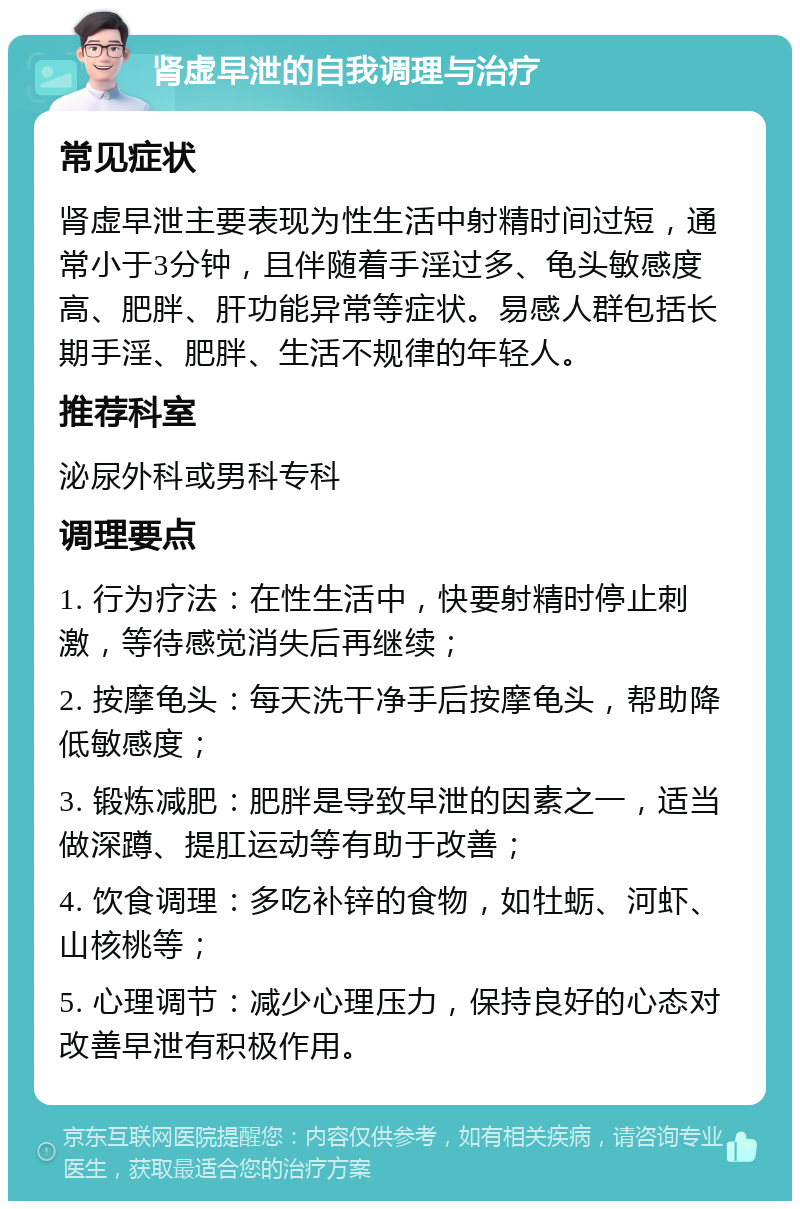 肾虚早泄的自我调理与治疗 常见症状 肾虚早泄主要表现为性生活中射精时间过短，通常小于3分钟，且伴随着手淫过多、龟头敏感度高、肥胖、肝功能异常等症状。易感人群包括长期手淫、肥胖、生活不规律的年轻人。 推荐科室 泌尿外科或男科专科 调理要点 1. 行为疗法：在性生活中，快要射精时停止刺激，等待感觉消失后再继续； 2. 按摩龟头：每天洗干净手后按摩龟头，帮助降低敏感度； 3. 锻炼减肥：肥胖是导致早泄的因素之一，适当做深蹲、提肛运动等有助于改善； 4. 饮食调理：多吃补锌的食物，如牡蛎、河虾、山核桃等； 5. 心理调节：减少心理压力，保持良好的心态对改善早泄有积极作用。