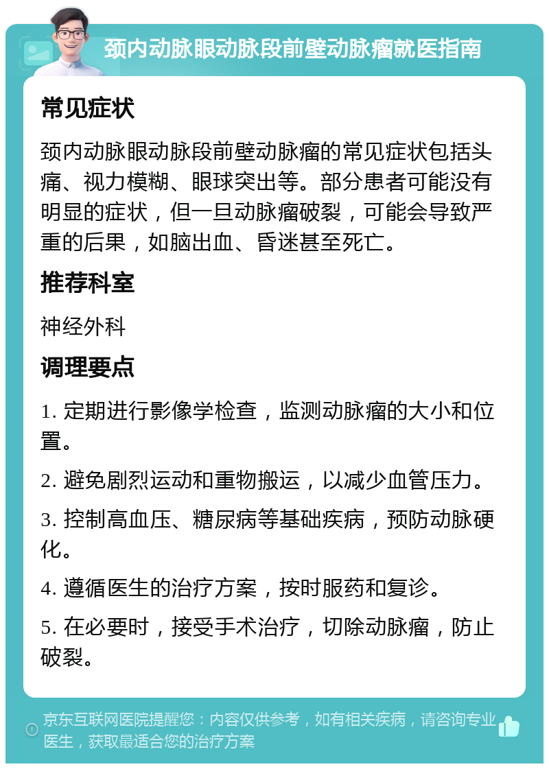 颈内动脉眼动脉段前壁动脉瘤就医指南 常见症状 颈内动脉眼动脉段前壁动脉瘤的常见症状包括头痛、视力模糊、眼球突出等。部分患者可能没有明显的症状，但一旦动脉瘤破裂，可能会导致严重的后果，如脑出血、昏迷甚至死亡。 推荐科室 神经外科 调理要点 1. 定期进行影像学检查，监测动脉瘤的大小和位置。 2. 避免剧烈运动和重物搬运，以减少血管压力。 3. 控制高血压、糖尿病等基础疾病，预防动脉硬化。 4. 遵循医生的治疗方案，按时服药和复诊。 5. 在必要时，接受手术治疗，切除动脉瘤，防止破裂。