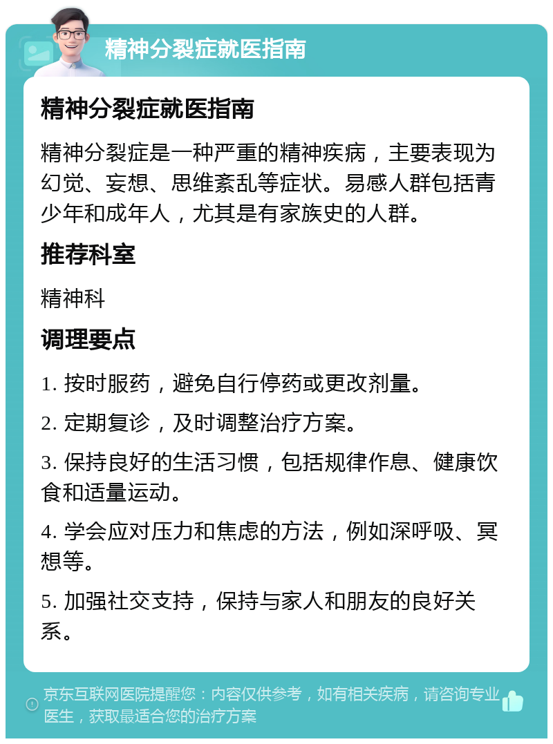 精神分裂症就医指南 精神分裂症就医指南 精神分裂症是一种严重的精神疾病，主要表现为幻觉、妄想、思维紊乱等症状。易感人群包括青少年和成年人，尤其是有家族史的人群。 推荐科室 精神科 调理要点 1. 按时服药，避免自行停药或更改剂量。 2. 定期复诊，及时调整治疗方案。 3. 保持良好的生活习惯，包括规律作息、健康饮食和适量运动。 4. 学会应对压力和焦虑的方法，例如深呼吸、冥想等。 5. 加强社交支持，保持与家人和朋友的良好关系。