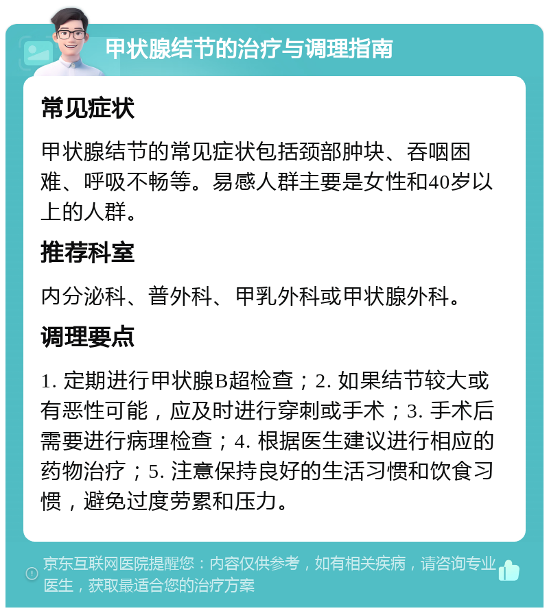 甲状腺结节的治疗与调理指南 常见症状 甲状腺结节的常见症状包括颈部肿块、吞咽困难、呼吸不畅等。易感人群主要是女性和40岁以上的人群。 推荐科室 内分泌科、普外科、甲乳外科或甲状腺外科。 调理要点 1. 定期进行甲状腺B超检查；2. 如果结节较大或有恶性可能，应及时进行穿刺或手术；3. 手术后需要进行病理检查；4. 根据医生建议进行相应的药物治疗；5. 注意保持良好的生活习惯和饮食习惯，避免过度劳累和压力。