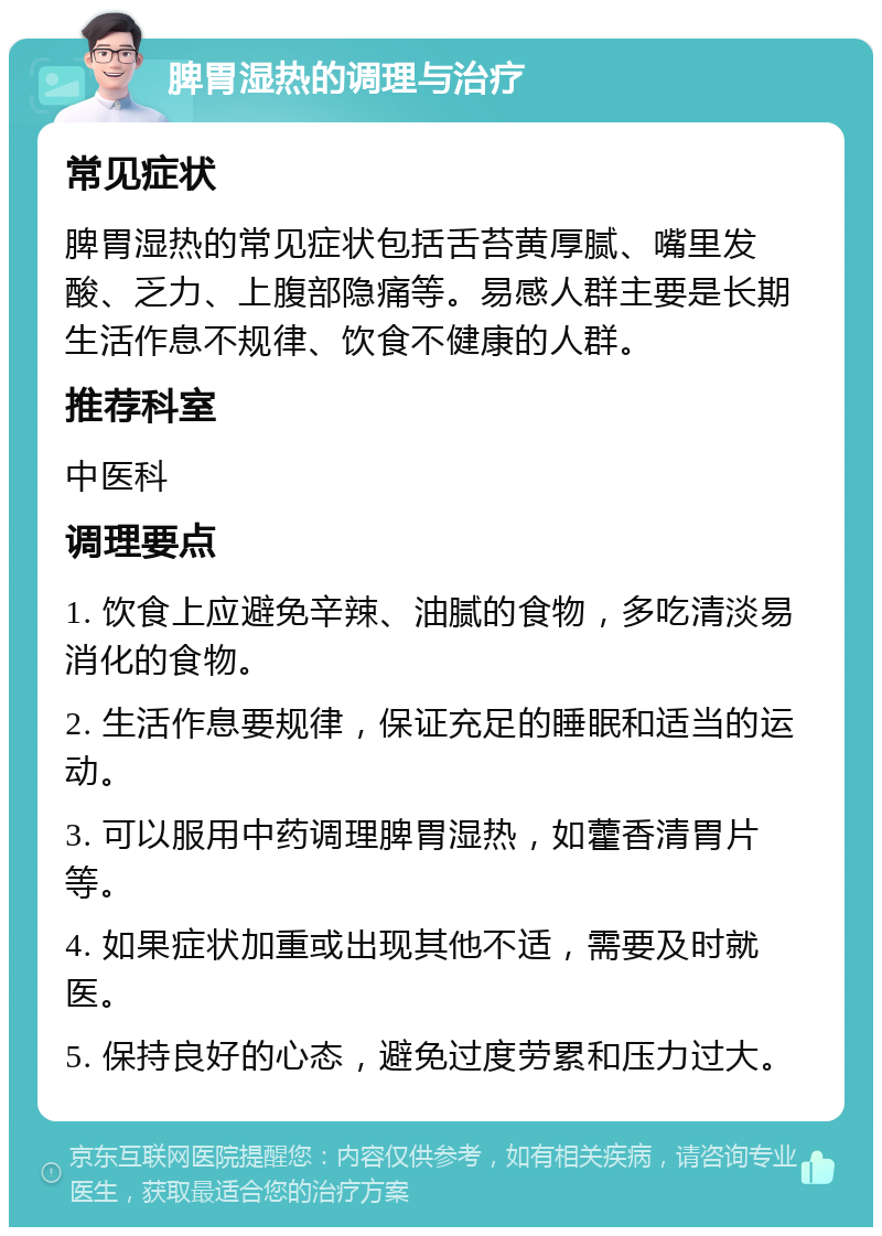 脾胃湿热的调理与治疗 常见症状 脾胃湿热的常见症状包括舌苔黄厚腻、嘴里发酸、乏力、上腹部隐痛等。易感人群主要是长期生活作息不规律、饮食不健康的人群。 推荐科室 中医科 调理要点 1. 饮食上应避免辛辣、油腻的食物，多吃清淡易消化的食物。 2. 生活作息要规律，保证充足的睡眠和适当的运动。 3. 可以服用中药调理脾胃湿热，如藿香清胃片等。 4. 如果症状加重或出现其他不适，需要及时就医。 5. 保持良好的心态，避免过度劳累和压力过大。