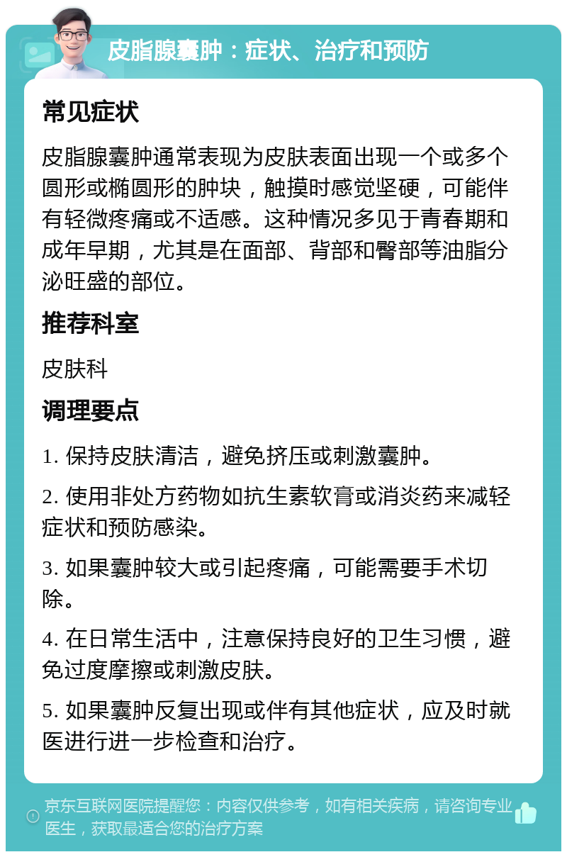 皮脂腺囊肿：症状、治疗和预防 常见症状 皮脂腺囊肿通常表现为皮肤表面出现一个或多个圆形或椭圆形的肿块，触摸时感觉坚硬，可能伴有轻微疼痛或不适感。这种情况多见于青春期和成年早期，尤其是在面部、背部和臀部等油脂分泌旺盛的部位。 推荐科室 皮肤科 调理要点 1. 保持皮肤清洁，避免挤压或刺激囊肿。 2. 使用非处方药物如抗生素软膏或消炎药来减轻症状和预防感染。 3. 如果囊肿较大或引起疼痛，可能需要手术切除。 4. 在日常生活中，注意保持良好的卫生习惯，避免过度摩擦或刺激皮肤。 5. 如果囊肿反复出现或伴有其他症状，应及时就医进行进一步检查和治疗。