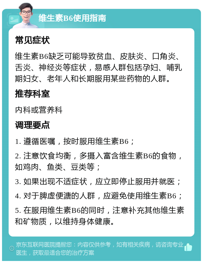 维生素B6使用指南 常见症状 维生素B6缺乏可能导致贫血、皮肤炎、口角炎、舌炎、神经炎等症状，易感人群包括孕妇、哺乳期妇女、老年人和长期服用某些药物的人群。 推荐科室 内科或营养科 调理要点 1. 遵循医嘱，按时服用维生素B6； 2. 注意饮食均衡，多摄入富含维生素B6的食物，如鸡肉、鱼类、豆类等； 3. 如果出现不适症状，应立即停止服用并就医； 4. 对于脾虚便溏的人群，应避免使用维生素B6； 5. 在服用维生素B6的同时，注意补充其他维生素和矿物质，以维持身体健康。