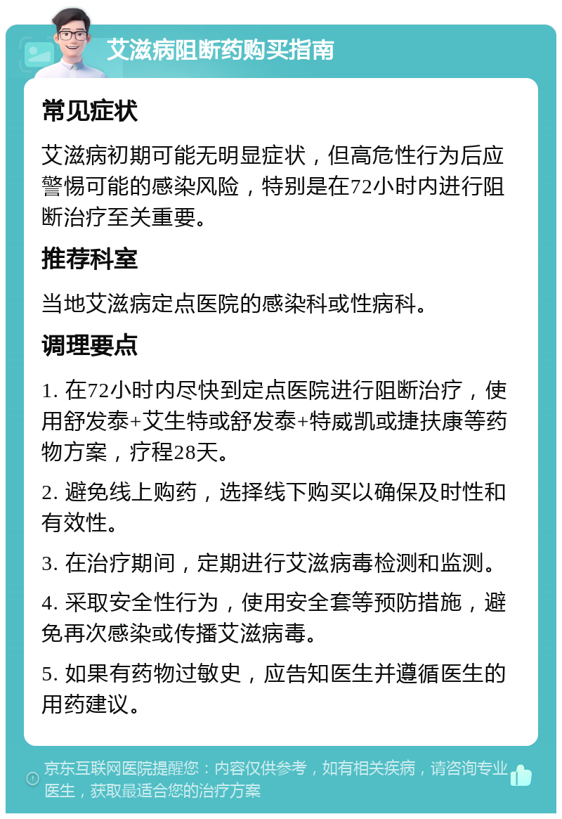 艾滋病阻断药购买指南 常见症状 艾滋病初期可能无明显症状，但高危性行为后应警惕可能的感染风险，特别是在72小时内进行阻断治疗至关重要。 推荐科室 当地艾滋病定点医院的感染科或性病科。 调理要点 1. 在72小时内尽快到定点医院进行阻断治疗，使用舒发泰+艾生特或舒发泰+特威凯或捷扶康等药物方案，疗程28天。 2. 避免线上购药，选择线下购买以确保及时性和有效性。 3. 在治疗期间，定期进行艾滋病毒检测和监测。 4. 采取安全性行为，使用安全套等预防措施，避免再次感染或传播艾滋病毒。 5. 如果有药物过敏史，应告知医生并遵循医生的用药建议。