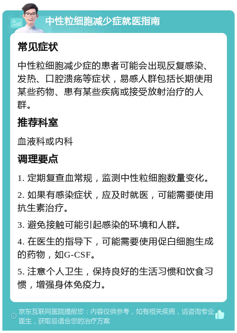 中性粒细胞减少症就医指南 常见症状 中性粒细胞减少症的患者可能会出现反复感染、发热、口腔溃疡等症状，易感人群包括长期使用某些药物、患有某些疾病或接受放射治疗的人群。 推荐科室 血液科或内科 调理要点 1. 定期复查血常规，监测中性粒细胞数量变化。 2. 如果有感染症状，应及时就医，可能需要使用抗生素治疗。 3. 避免接触可能引起感染的环境和人群。 4. 在医生的指导下，可能需要使用促白细胞生成的药物，如G-CSF。 5. 注意个人卫生，保持良好的生活习惯和饮食习惯，增强身体免疫力。