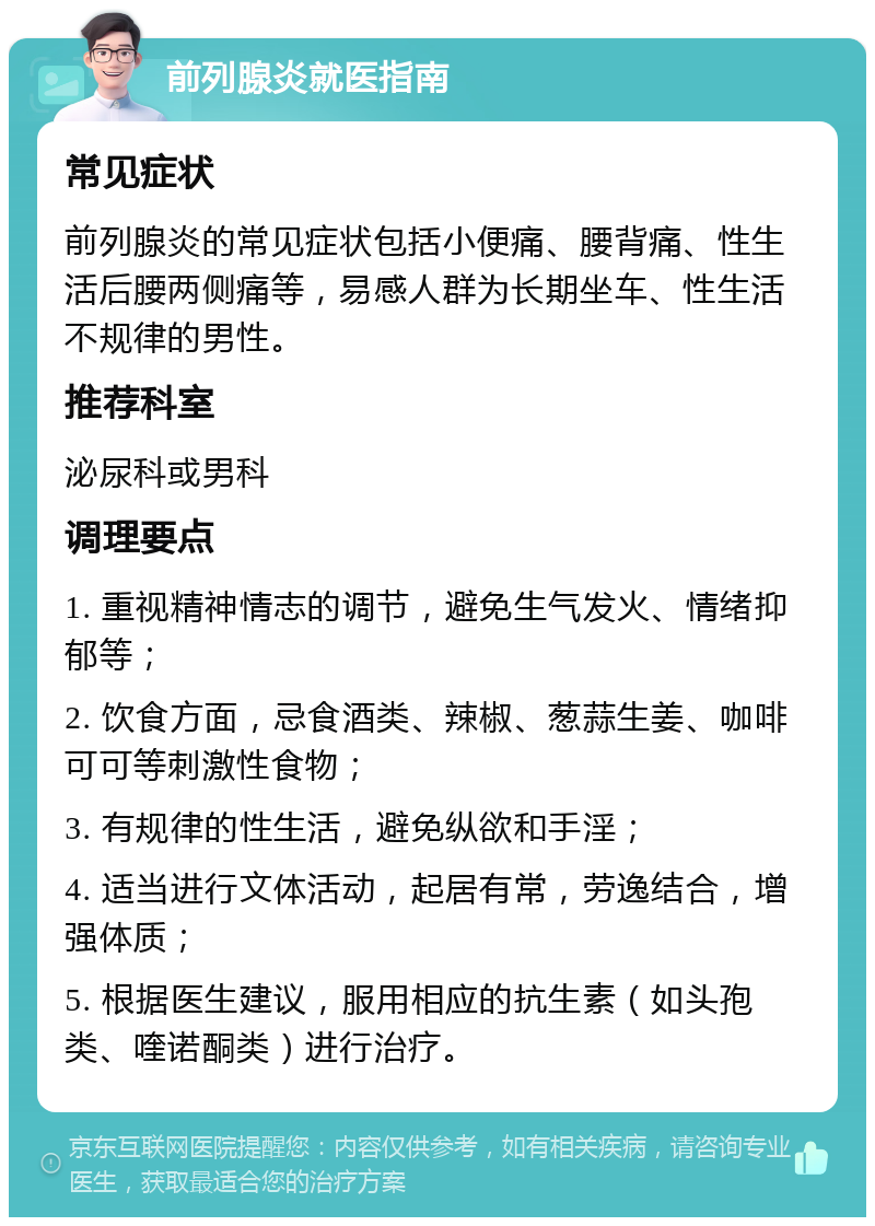 前列腺炎就医指南 常见症状 前列腺炎的常见症状包括小便痛、腰背痛、性生活后腰两侧痛等，易感人群为长期坐车、性生活不规律的男性。 推荐科室 泌尿科或男科 调理要点 1. 重视精神情志的调节，避免生气发火、情绪抑郁等； 2. 饮食方面，忌食酒类、辣椒、葱蒜生姜、咖啡可可等刺激性食物； 3. 有规律的性生活，避免纵欲和手淫； 4. 适当进行文体活动，起居有常，劳逸结合，增强体质； 5. 根据医生建议，服用相应的抗生素（如头孢类、喹诺酮类）进行治疗。