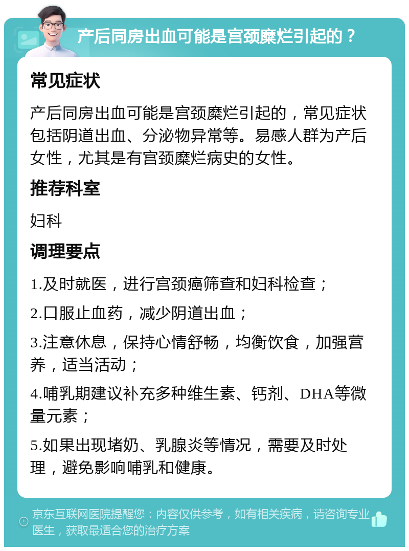 产后同房出血可能是宫颈糜烂引起的？ 常见症状 产后同房出血可能是宫颈糜烂引起的，常见症状包括阴道出血、分泌物异常等。易感人群为产后女性，尤其是有宫颈糜烂病史的女性。 推荐科室 妇科 调理要点 1.及时就医，进行宫颈癌筛查和妇科检查； 2.口服止血药，减少阴道出血； 3.注意休息，保持心情舒畅，均衡饮食，加强营养，适当活动； 4.哺乳期建议补充多种维生素、钙剂、DHA等微量元素； 5.如果出现堵奶、乳腺炎等情况，需要及时处理，避免影响哺乳和健康。