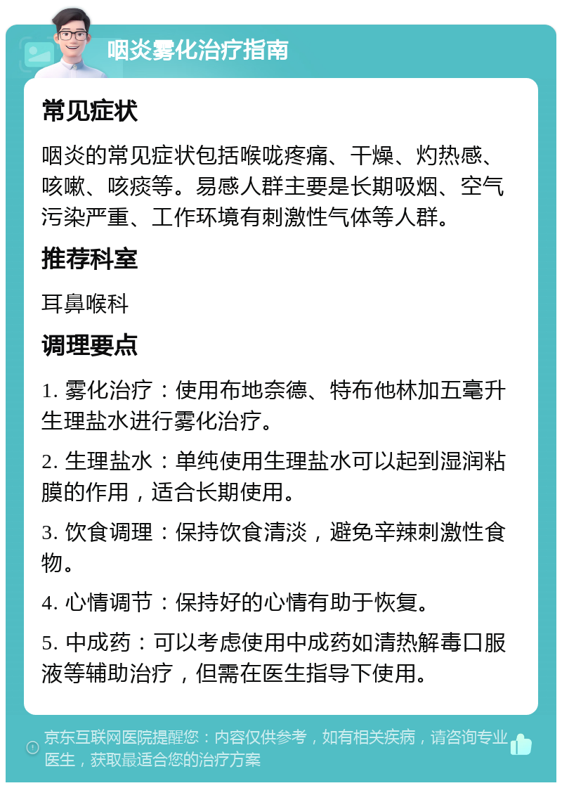 咽炎雾化治疗指南 常见症状 咽炎的常见症状包括喉咙疼痛、干燥、灼热感、咳嗽、咳痰等。易感人群主要是长期吸烟、空气污染严重、工作环境有刺激性气体等人群。 推荐科室 耳鼻喉科 调理要点 1. 雾化治疗：使用布地奈德、特布他林加五毫升生理盐水进行雾化治疗。 2. 生理盐水：单纯使用生理盐水可以起到湿润粘膜的作用，适合长期使用。 3. 饮食调理：保持饮食清淡，避免辛辣刺激性食物。 4. 心情调节：保持好的心情有助于恢复。 5. 中成药：可以考虑使用中成药如清热解毒口服液等辅助治疗，但需在医生指导下使用。