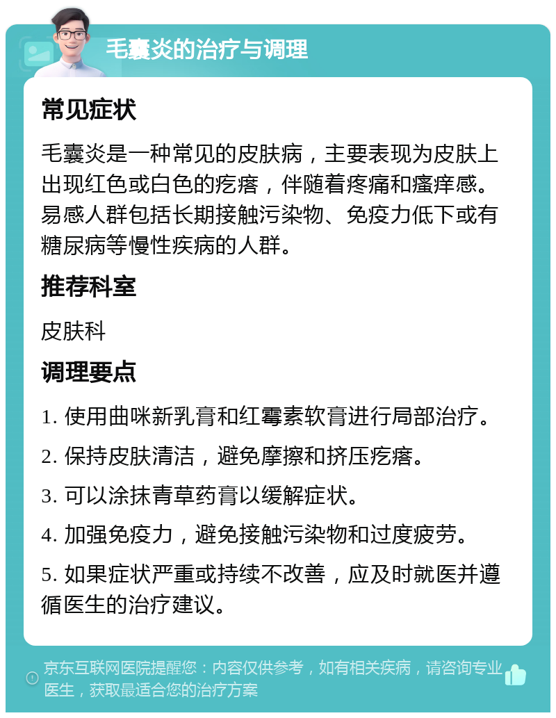 毛囊炎的治疗与调理 常见症状 毛囊炎是一种常见的皮肤病，主要表现为皮肤上出现红色或白色的疙瘩，伴随着疼痛和瘙痒感。易感人群包括长期接触污染物、免疫力低下或有糖尿病等慢性疾病的人群。 推荐科室 皮肤科 调理要点 1. 使用曲咪新乳膏和红霉素软膏进行局部治疗。 2. 保持皮肤清洁，避免摩擦和挤压疙瘩。 3. 可以涂抹青草药膏以缓解症状。 4. 加强免疫力，避免接触污染物和过度疲劳。 5. 如果症状严重或持续不改善，应及时就医并遵循医生的治疗建议。