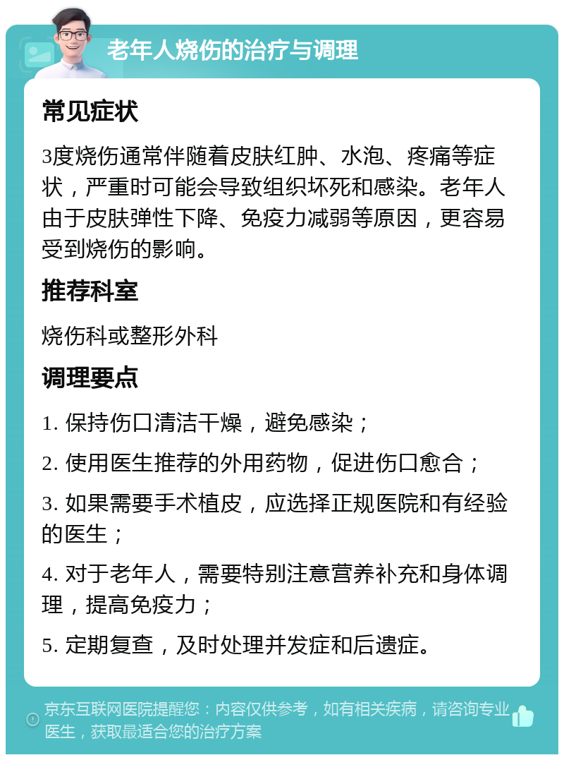 老年人烧伤的治疗与调理 常见症状 3度烧伤通常伴随着皮肤红肿、水泡、疼痛等症状，严重时可能会导致组织坏死和感染。老年人由于皮肤弹性下降、免疫力减弱等原因，更容易受到烧伤的影响。 推荐科室 烧伤科或整形外科 调理要点 1. 保持伤口清洁干燥，避免感染； 2. 使用医生推荐的外用药物，促进伤口愈合； 3. 如果需要手术植皮，应选择正规医院和有经验的医生； 4. 对于老年人，需要特别注意营养补充和身体调理，提高免疫力； 5. 定期复查，及时处理并发症和后遗症。