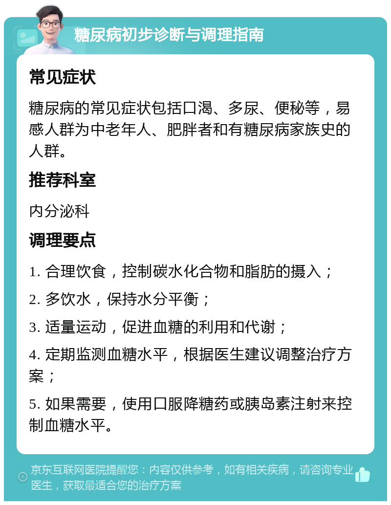 糖尿病初步诊断与调理指南 常见症状 糖尿病的常见症状包括口渴、多尿、便秘等，易感人群为中老年人、肥胖者和有糖尿病家族史的人群。 推荐科室 内分泌科 调理要点 1. 合理饮食，控制碳水化合物和脂肪的摄入； 2. 多饮水，保持水分平衡； 3. 适量运动，促进血糖的利用和代谢； 4. 定期监测血糖水平，根据医生建议调整治疗方案； 5. 如果需要，使用口服降糖药或胰岛素注射来控制血糖水平。