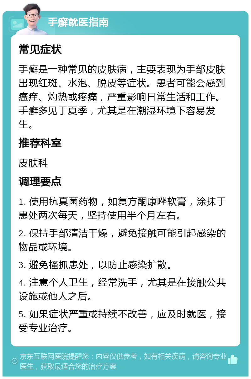 手癣就医指南 常见症状 手癣是一种常见的皮肤病，主要表现为手部皮肤出现红斑、水泡、脱皮等症状。患者可能会感到瘙痒、灼热或疼痛，严重影响日常生活和工作。手癣多见于夏季，尤其是在潮湿环境下容易发生。 推荐科室 皮肤科 调理要点 1. 使用抗真菌药物，如复方酮康唑软膏，涂抹于患处两次每天，坚持使用半个月左右。 2. 保持手部清洁干燥，避免接触可能引起感染的物品或环境。 3. 避免搔抓患处，以防止感染扩散。 4. 注意个人卫生，经常洗手，尤其是在接触公共设施或他人之后。 5. 如果症状严重或持续不改善，应及时就医，接受专业治疗。