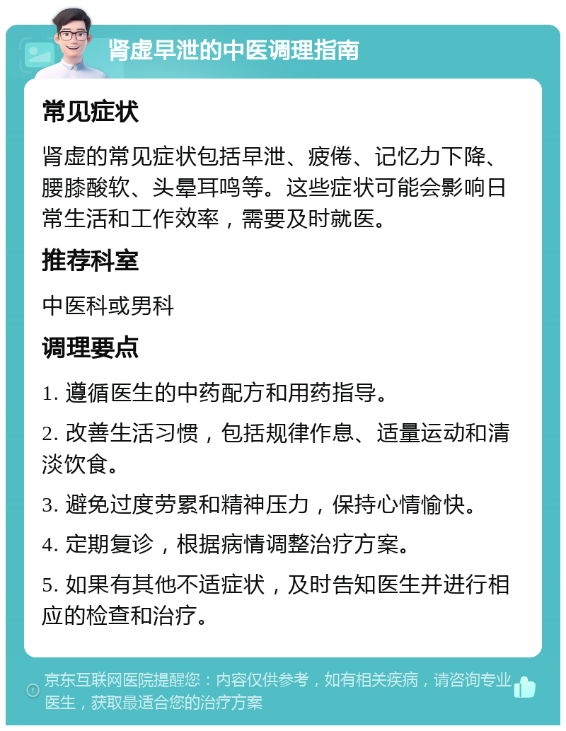 肾虚早泄的中医调理指南 常见症状 肾虚的常见症状包括早泄、疲倦、记忆力下降、腰膝酸软、头晕耳鸣等。这些症状可能会影响日常生活和工作效率，需要及时就医。 推荐科室 中医科或男科 调理要点 1. 遵循医生的中药配方和用药指导。 2. 改善生活习惯，包括规律作息、适量运动和清淡饮食。 3. 避免过度劳累和精神压力，保持心情愉快。 4. 定期复诊，根据病情调整治疗方案。 5. 如果有其他不适症状，及时告知医生并进行相应的检查和治疗。