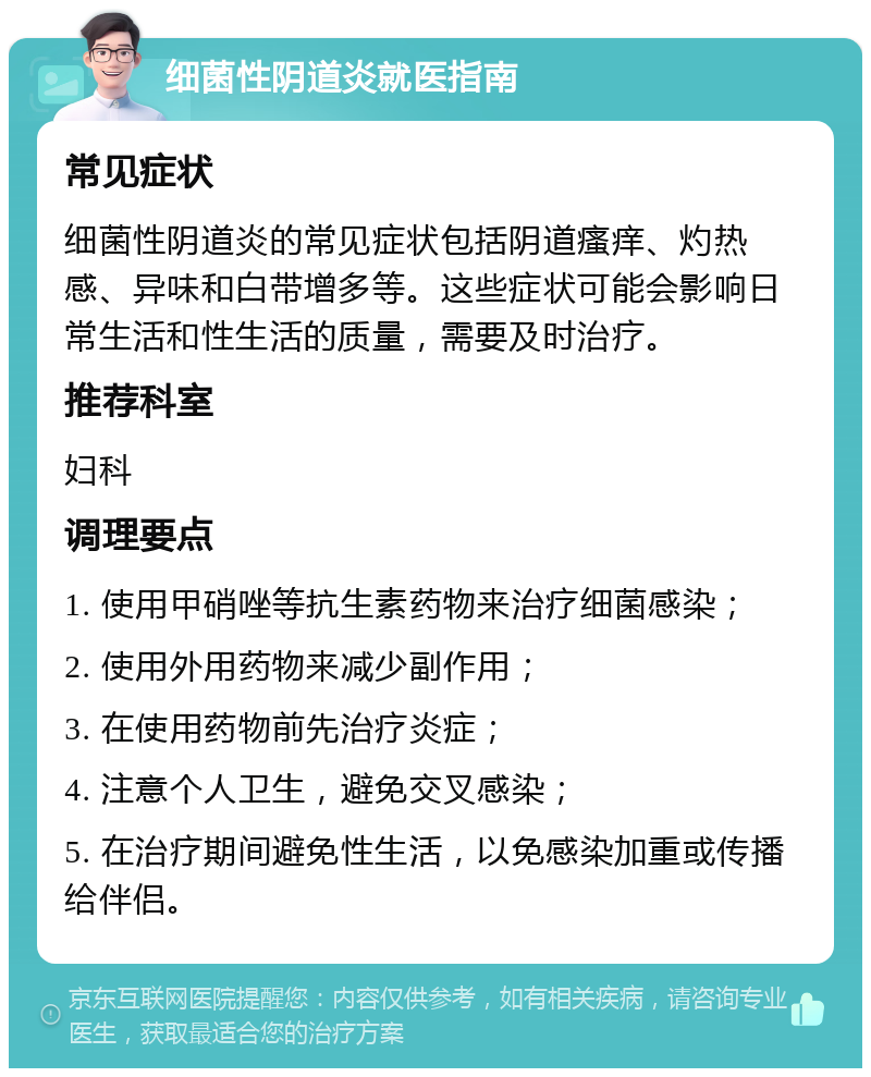 细菌性阴道炎就医指南 常见症状 细菌性阴道炎的常见症状包括阴道瘙痒、灼热感、异味和白带增多等。这些症状可能会影响日常生活和性生活的质量，需要及时治疗。 推荐科室 妇科 调理要点 1. 使用甲硝唑等抗生素药物来治疗细菌感染； 2. 使用外用药物来减少副作用； 3. 在使用药物前先治疗炎症； 4. 注意个人卫生，避免交叉感染； 5. 在治疗期间避免性生活，以免感染加重或传播给伴侣。