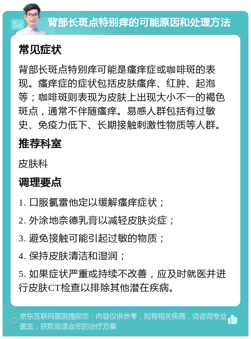 背部长斑点特别痒的可能原因和处理方法 常见症状 背部长斑点特别痒可能是瘙痒症或咖啡斑的表现。瘙痒症的症状包括皮肤瘙痒、红肿、起泡等；咖啡斑则表现为皮肤上出现大小不一的褐色斑点，通常不伴随瘙痒。易感人群包括有过敏史、免疫力低下、长期接触刺激性物质等人群。 推荐科室 皮肤科 调理要点 1. 口服氯雷他定以缓解瘙痒症状； 2. 外涂地奈德乳膏以减轻皮肤炎症； 3. 避免接触可能引起过敏的物质； 4. 保持皮肤清洁和湿润； 5. 如果症状严重或持续不改善，应及时就医并进行皮肤CT检查以排除其他潜在疾病。