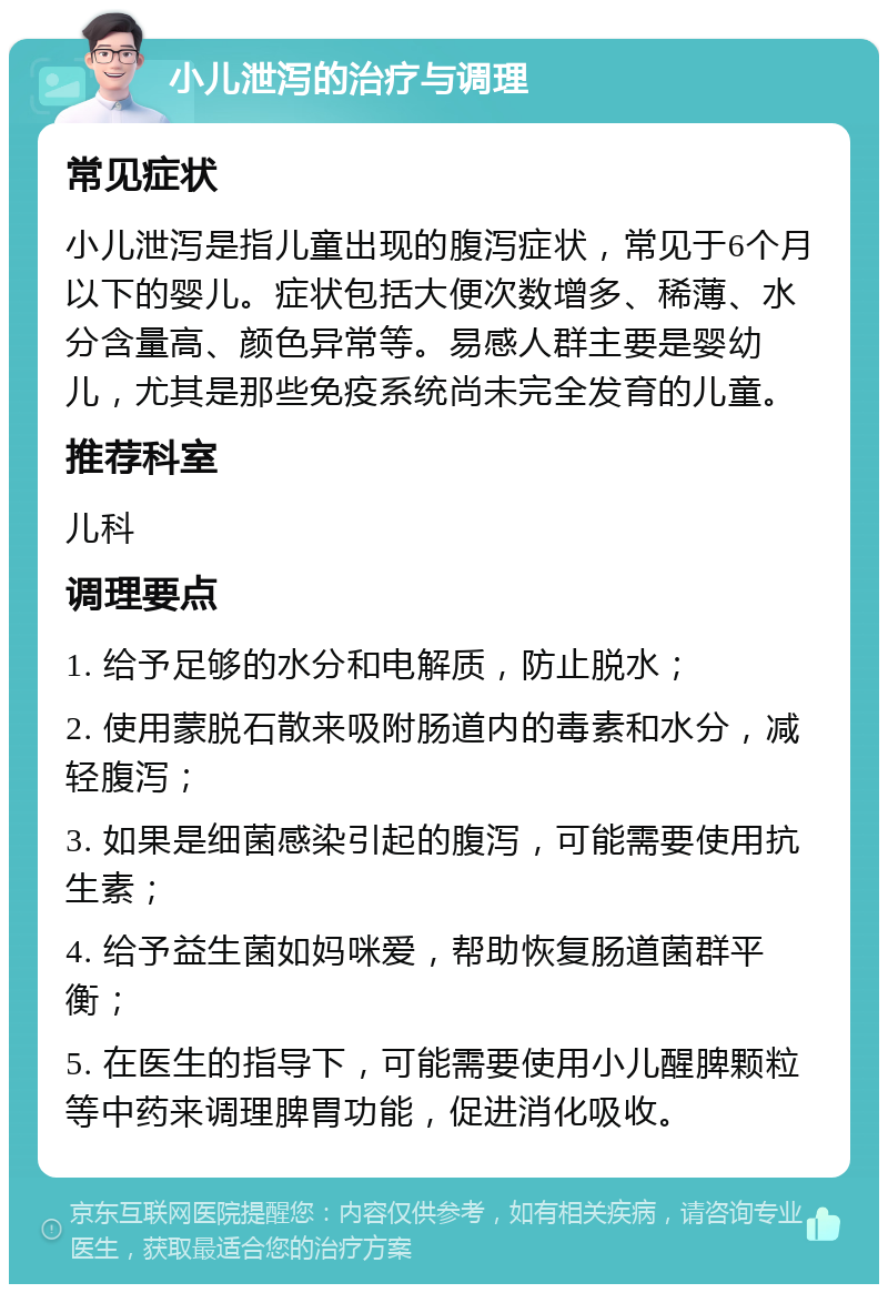 小儿泄泻的治疗与调理 常见症状 小儿泄泻是指儿童出现的腹泻症状，常见于6个月以下的婴儿。症状包括大便次数增多、稀薄、水分含量高、颜色异常等。易感人群主要是婴幼儿，尤其是那些免疫系统尚未完全发育的儿童。 推荐科室 儿科 调理要点 1. 给予足够的水分和电解质，防止脱水； 2. 使用蒙脱石散来吸附肠道内的毒素和水分，减轻腹泻； 3. 如果是细菌感染引起的腹泻，可能需要使用抗生素； 4. 给予益生菌如妈咪爱，帮助恢复肠道菌群平衡； 5. 在医生的指导下，可能需要使用小儿醒脾颗粒等中药来调理脾胃功能，促进消化吸收。