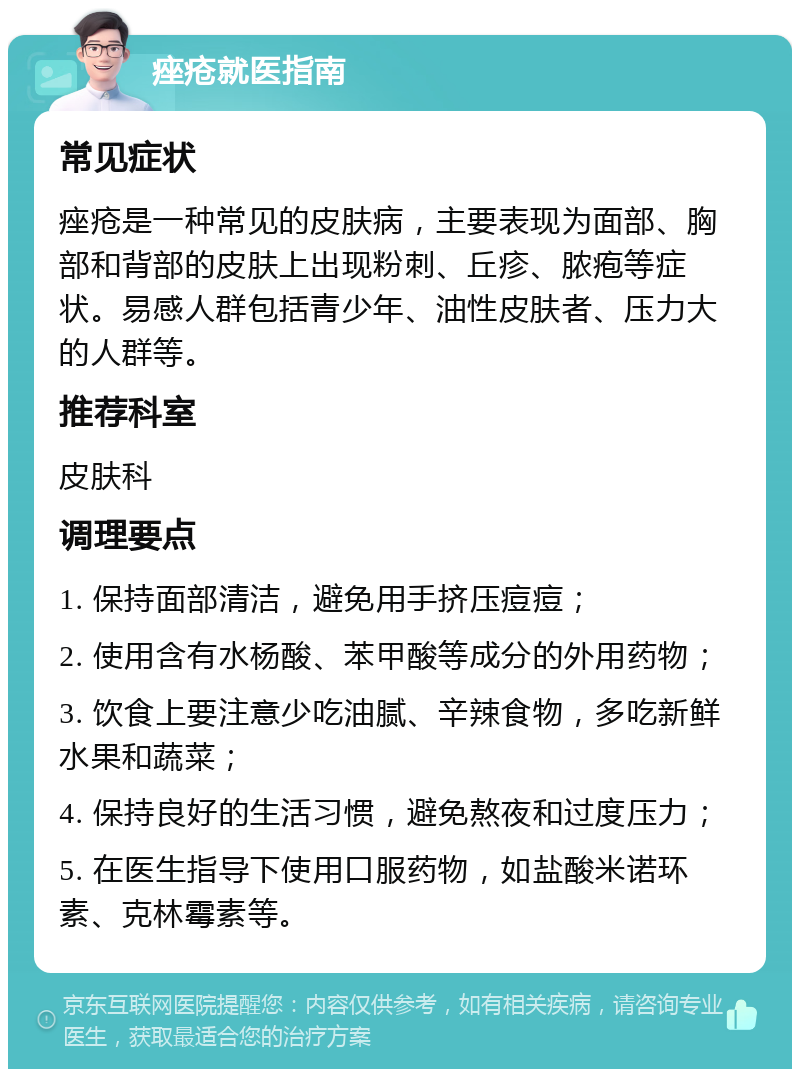 痤疮就医指南 常见症状 痤疮是一种常见的皮肤病，主要表现为面部、胸部和背部的皮肤上出现粉刺、丘疹、脓疱等症状。易感人群包括青少年、油性皮肤者、压力大的人群等。 推荐科室 皮肤科 调理要点 1. 保持面部清洁，避免用手挤压痘痘； 2. 使用含有水杨酸、苯甲酸等成分的外用药物； 3. 饮食上要注意少吃油腻、辛辣食物，多吃新鲜水果和蔬菜； 4. 保持良好的生活习惯，避免熬夜和过度压力； 5. 在医生指导下使用口服药物，如盐酸米诺环素、克林霉素等。