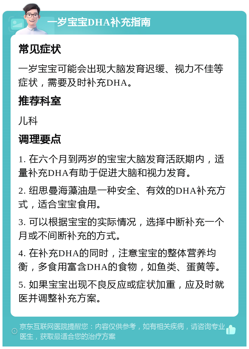 一岁宝宝DHA补充指南 常见症状 一岁宝宝可能会出现大脑发育迟缓、视力不佳等症状，需要及时补充DHA。 推荐科室 儿科 调理要点 1. 在六个月到两岁的宝宝大脑发育活跃期内，适量补充DHA有助于促进大脑和视力发育。 2. 纽思曼海藻油是一种安全、有效的DHA补充方式，适合宝宝食用。 3. 可以根据宝宝的实际情况，选择中断补充一个月或不间断补充的方式。 4. 在补充DHA的同时，注意宝宝的整体营养均衡，多食用富含DHA的食物，如鱼类、蛋黄等。 5. 如果宝宝出现不良反应或症状加重，应及时就医并调整补充方案。