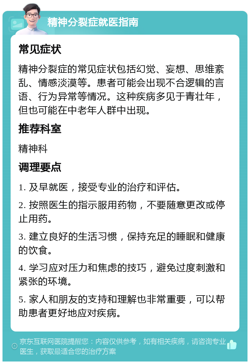 精神分裂症就医指南 常见症状 精神分裂症的常见症状包括幻觉、妄想、思维紊乱、情感淡漠等。患者可能会出现不合逻辑的言语、行为异常等情况。这种疾病多见于青壮年，但也可能在中老年人群中出现。 推荐科室 精神科 调理要点 1. 及早就医，接受专业的治疗和评估。 2. 按照医生的指示服用药物，不要随意更改或停止用药。 3. 建立良好的生活习惯，保持充足的睡眠和健康的饮食。 4. 学习应对压力和焦虑的技巧，避免过度刺激和紧张的环境。 5. 家人和朋友的支持和理解也非常重要，可以帮助患者更好地应对疾病。