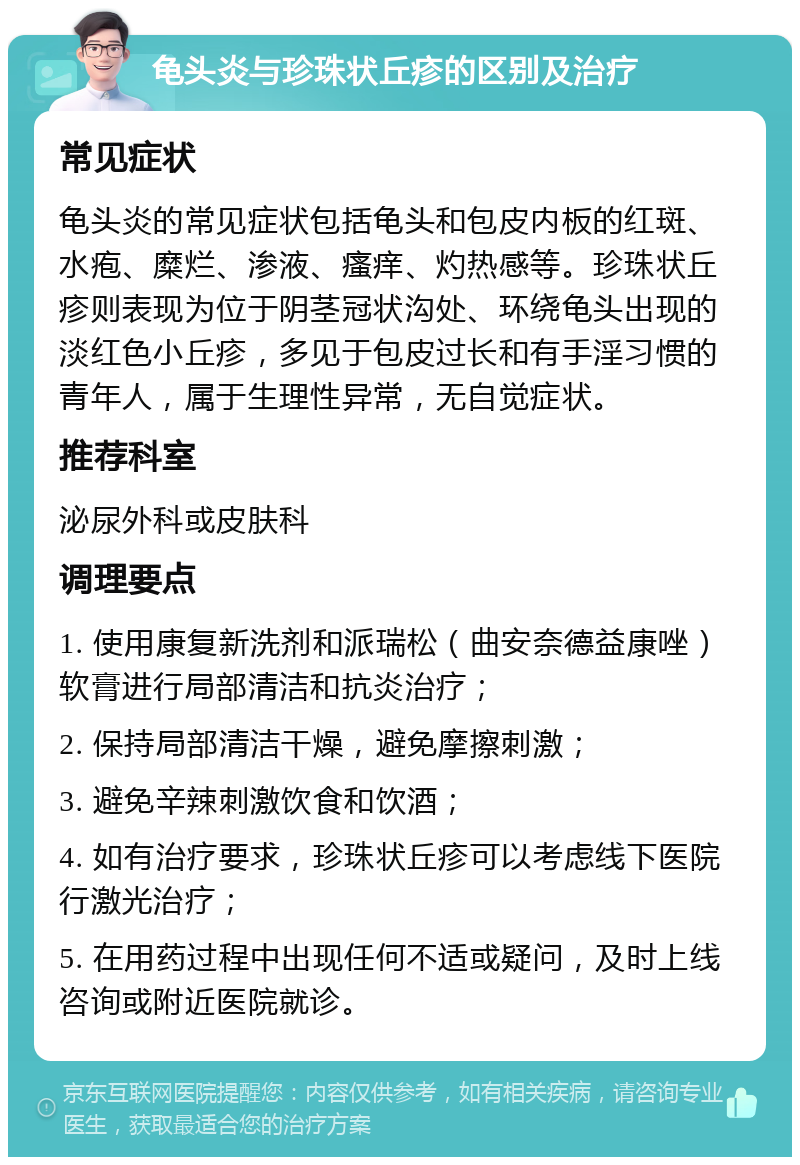 龟头炎与珍珠状丘疹的区别及治疗 常见症状 龟头炎的常见症状包括龟头和包皮内板的红斑、水疱、糜烂、渗液、瘙痒、灼热感等。珍珠状丘疹则表现为位于阴茎冠状沟处、环绕龟头出现的淡红色小丘疹，多见于包皮过长和有手淫习惯的青年人，属于生理性异常，无自觉症状。 推荐科室 泌尿外科或皮肤科 调理要点 1. 使用康复新洗剂和派瑞松（曲安奈德益康唑）软膏进行局部清洁和抗炎治疗； 2. 保持局部清洁干燥，避免摩擦刺激； 3. 避免辛辣刺激饮食和饮酒； 4. 如有治疗要求，珍珠状丘疹可以考虑线下医院行激光治疗； 5. 在用药过程中出现任何不适或疑问，及时上线咨询或附近医院就诊。