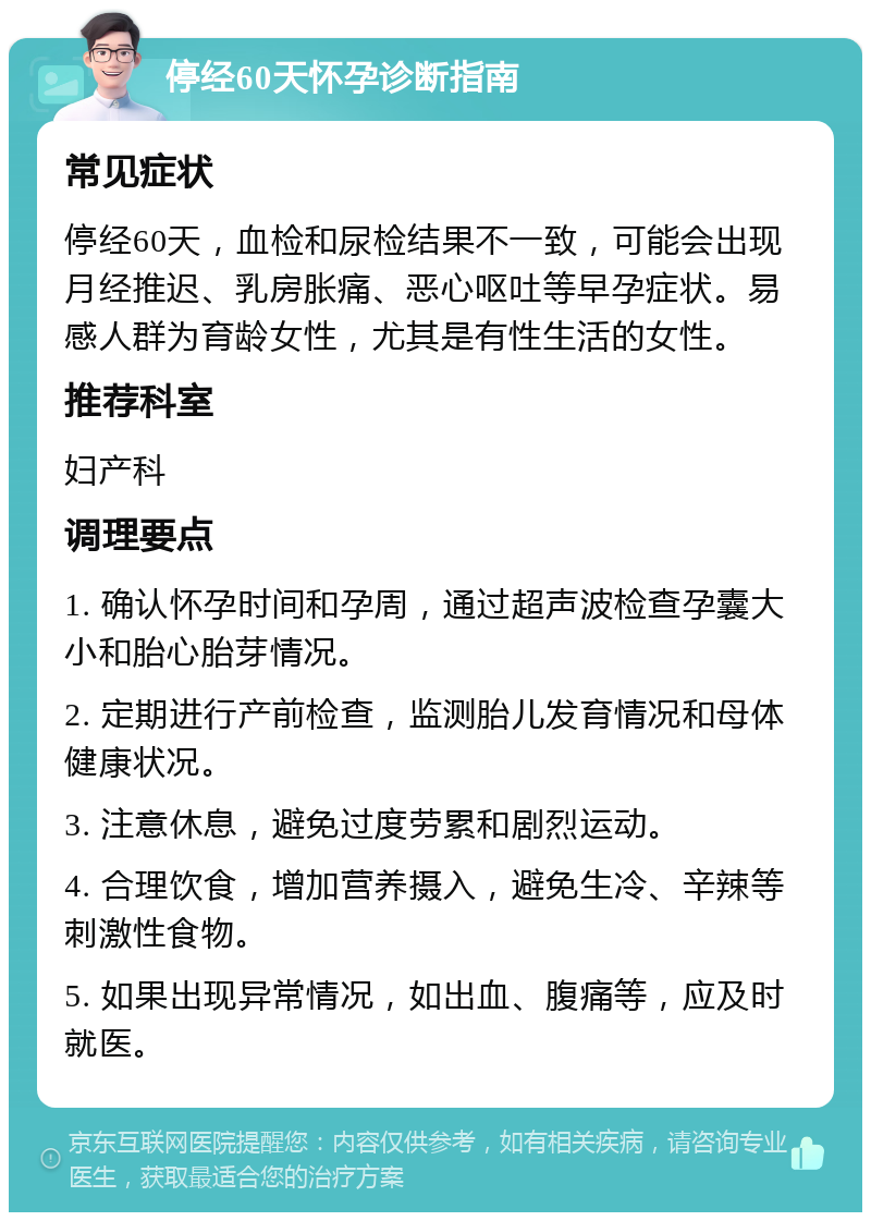 停经60天怀孕诊断指南 常见症状 停经60天，血检和尿检结果不一致，可能会出现月经推迟、乳房胀痛、恶心呕吐等早孕症状。易感人群为育龄女性，尤其是有性生活的女性。 推荐科室 妇产科 调理要点 1. 确认怀孕时间和孕周，通过超声波检查孕囊大小和胎心胎芽情况。 2. 定期进行产前检查，监测胎儿发育情况和母体健康状况。 3. 注意休息，避免过度劳累和剧烈运动。 4. 合理饮食，增加营养摄入，避免生冷、辛辣等刺激性食物。 5. 如果出现异常情况，如出血、腹痛等，应及时就医。