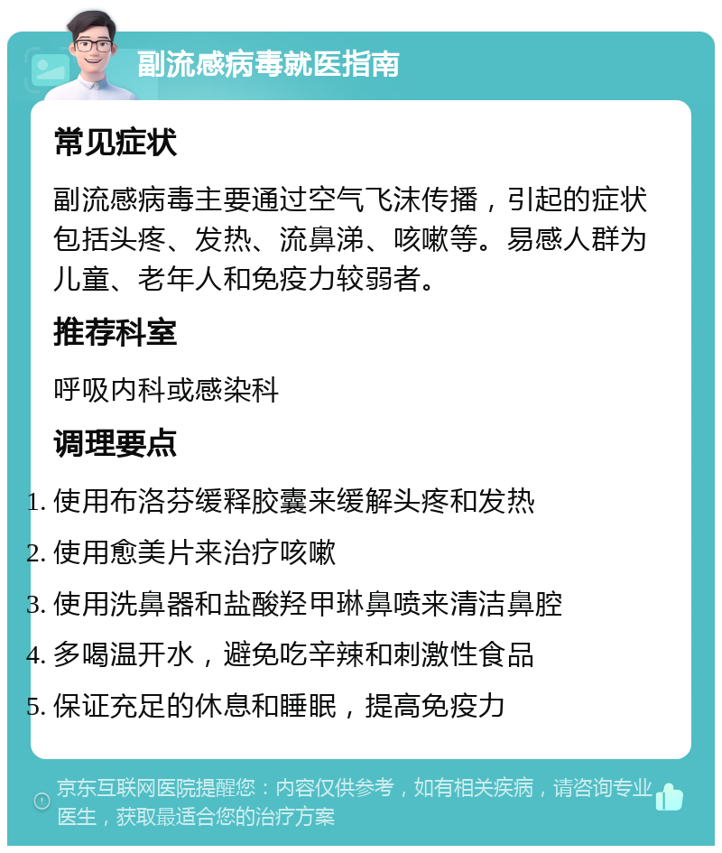 副流感病毒就医指南 常见症状 副流感病毒主要通过空气飞沫传播，引起的症状包括头疼、发热、流鼻涕、咳嗽等。易感人群为儿童、老年人和免疫力较弱者。 推荐科室 呼吸内科或感染科 调理要点 使用布洛芬缓释胶囊来缓解头疼和发热 使用愈美片来治疗咳嗽 使用洗鼻器和盐酸羟甲琳鼻喷来清洁鼻腔 多喝温开水，避免吃辛辣和刺激性食品 保证充足的休息和睡眠，提高免疫力