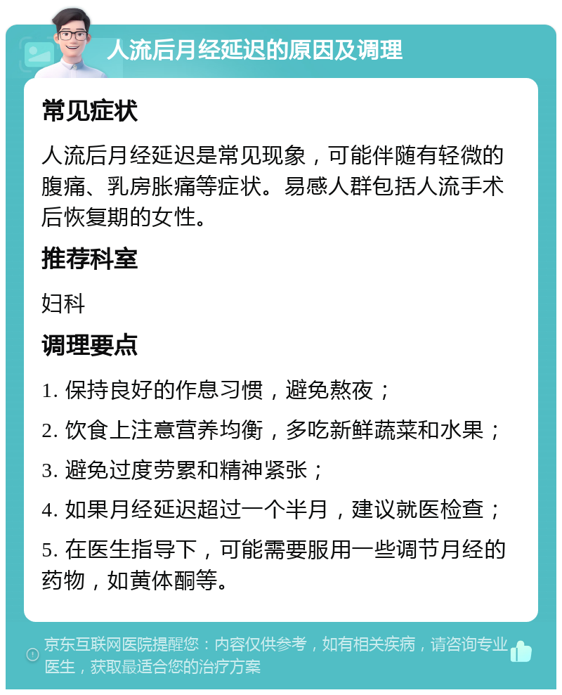 人流后月经延迟的原因及调理 常见症状 人流后月经延迟是常见现象，可能伴随有轻微的腹痛、乳房胀痛等症状。易感人群包括人流手术后恢复期的女性。 推荐科室 妇科 调理要点 1. 保持良好的作息习惯，避免熬夜； 2. 饮食上注意营养均衡，多吃新鲜蔬菜和水果； 3. 避免过度劳累和精神紧张； 4. 如果月经延迟超过一个半月，建议就医检查； 5. 在医生指导下，可能需要服用一些调节月经的药物，如黄体酮等。