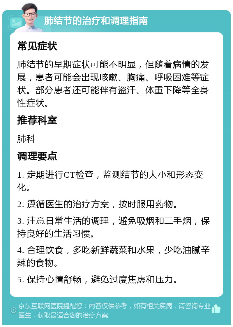 肺结节的治疗和调理指南 常见症状 肺结节的早期症状可能不明显，但随着病情的发展，患者可能会出现咳嗽、胸痛、呼吸困难等症状。部分患者还可能伴有盗汗、体重下降等全身性症状。 推荐科室 肺科 调理要点 1. 定期进行CT检查，监测结节的大小和形态变化。 2. 遵循医生的治疗方案，按时服用药物。 3. 注意日常生活的调理，避免吸烟和二手烟，保持良好的生活习惯。 4. 合理饮食，多吃新鲜蔬菜和水果，少吃油腻辛辣的食物。 5. 保持心情舒畅，避免过度焦虑和压力。