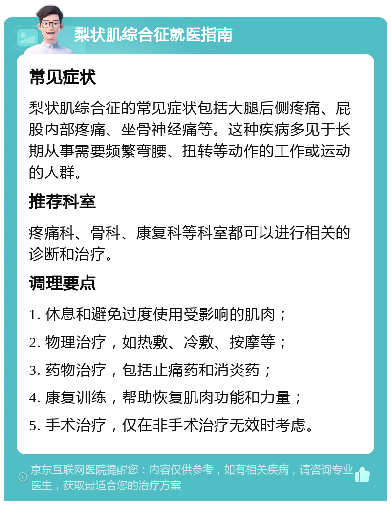 梨状肌综合征就医指南 常见症状 梨状肌综合征的常见症状包括大腿后侧疼痛、屁股内部疼痛、坐骨神经痛等。这种疾病多见于长期从事需要频繁弯腰、扭转等动作的工作或运动的人群。 推荐科室 疼痛科、骨科、康复科等科室都可以进行相关的诊断和治疗。 调理要点 1. 休息和避免过度使用受影响的肌肉； 2. 物理治疗，如热敷、冷敷、按摩等； 3. 药物治疗，包括止痛药和消炎药； 4. 康复训练，帮助恢复肌肉功能和力量； 5. 手术治疗，仅在非手术治疗无效时考虑。