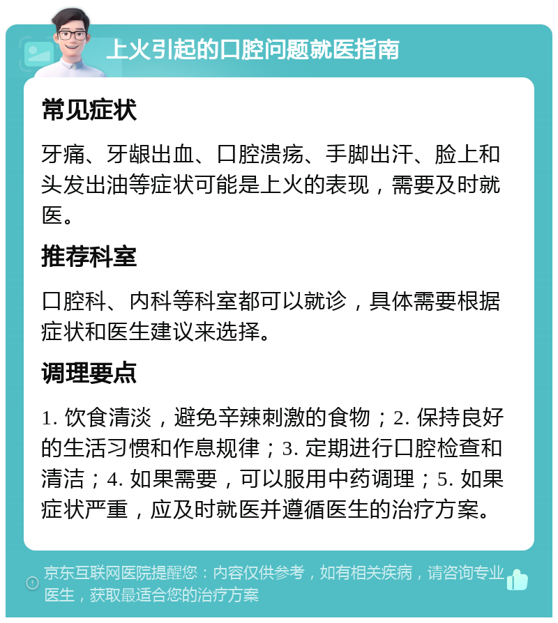 上火引起的口腔问题就医指南 常见症状 牙痛、牙龈出血、口腔溃疡、手脚出汗、脸上和头发出油等症状可能是上火的表现，需要及时就医。 推荐科室 口腔科、内科等科室都可以就诊，具体需要根据症状和医生建议来选择。 调理要点 1. 饮食清淡，避免辛辣刺激的食物；2. 保持良好的生活习惯和作息规律；3. 定期进行口腔检查和清洁；4. 如果需要，可以服用中药调理；5. 如果症状严重，应及时就医并遵循医生的治疗方案。