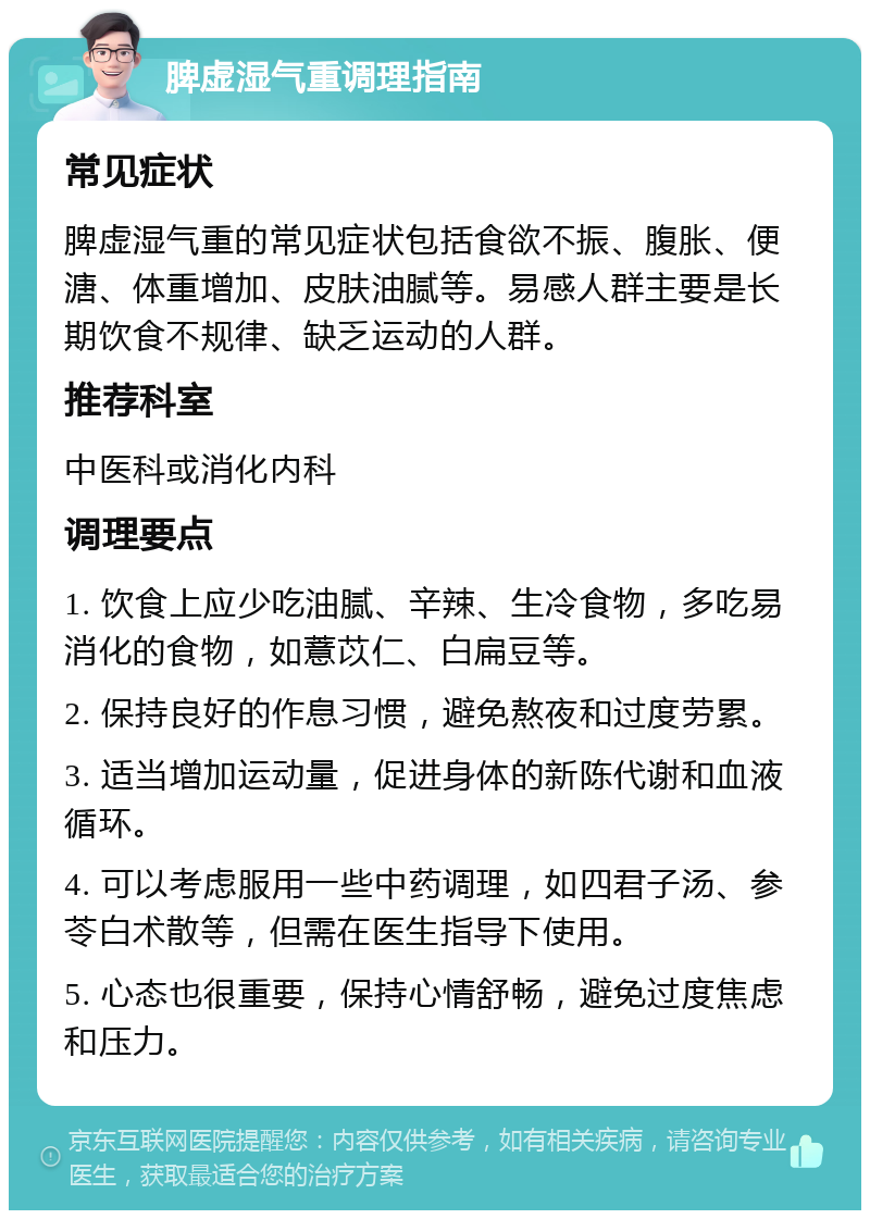 脾虚湿气重调理指南 常见症状 脾虚湿气重的常见症状包括食欲不振、腹胀、便溏、体重增加、皮肤油腻等。易感人群主要是长期饮食不规律、缺乏运动的人群。 推荐科室 中医科或消化内科 调理要点 1. 饮食上应少吃油腻、辛辣、生冷食物，多吃易消化的食物，如薏苡仁、白扁豆等。 2. 保持良好的作息习惯，避免熬夜和过度劳累。 3. 适当增加运动量，促进身体的新陈代谢和血液循环。 4. 可以考虑服用一些中药调理，如四君子汤、参苓白术散等，但需在医生指导下使用。 5. 心态也很重要，保持心情舒畅，避免过度焦虑和压力。