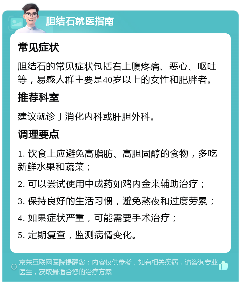 胆结石就医指南 常见症状 胆结石的常见症状包括右上腹疼痛、恶心、呕吐等，易感人群主要是40岁以上的女性和肥胖者。 推荐科室 建议就诊于消化内科或肝胆外科。 调理要点 1. 饮食上应避免高脂肪、高胆固醇的食物，多吃新鲜水果和蔬菜； 2. 可以尝试使用中成药如鸡内金来辅助治疗； 3. 保持良好的生活习惯，避免熬夜和过度劳累； 4. 如果症状严重，可能需要手术治疗； 5. 定期复查，监测病情变化。