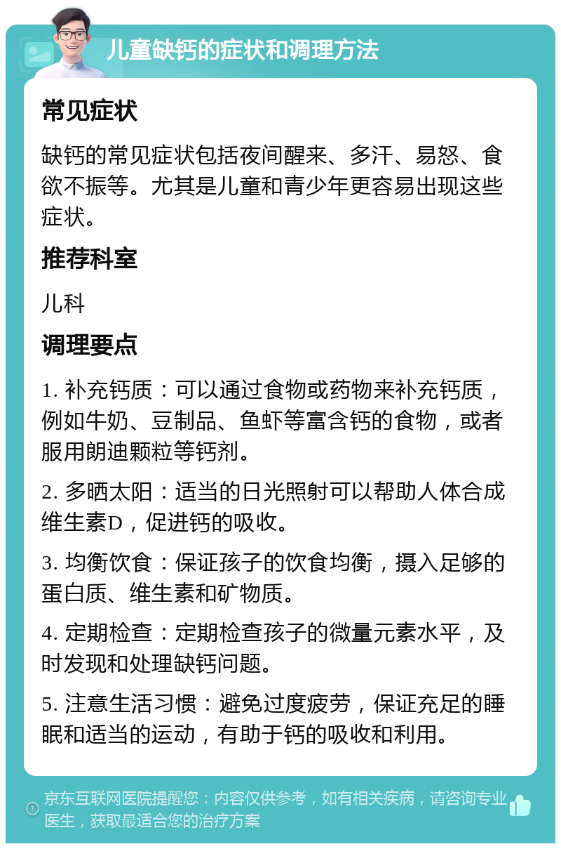 儿童缺钙的症状和调理方法 常见症状 缺钙的常见症状包括夜间醒来、多汗、易怒、食欲不振等。尤其是儿童和青少年更容易出现这些症状。 推荐科室 儿科 调理要点 1. 补充钙质：可以通过食物或药物来补充钙质，例如牛奶、豆制品、鱼虾等富含钙的食物，或者服用朗迪颗粒等钙剂。 2. 多晒太阳：适当的日光照射可以帮助人体合成维生素D，促进钙的吸收。 3. 均衡饮食：保证孩子的饮食均衡，摄入足够的蛋白质、维生素和矿物质。 4. 定期检查：定期检查孩子的微量元素水平，及时发现和处理缺钙问题。 5. 注意生活习惯：避免过度疲劳，保证充足的睡眠和适当的运动，有助于钙的吸收和利用。